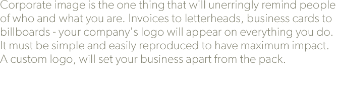 Corporate image is the one thing that will unerringly remind people of who and what you are. Invoices to letterheads, business cards to billboards - your company's logo will appear on everything you do. It must be simple and easily reproduced to have maximum impact. A custom logo, will set your business apart from the pack.