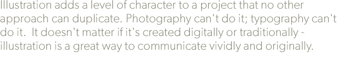 Illustration adds a level of character to a project that no other approach can duplicate. Photography can't do it; typography can't do it.  It doesn't matter if it's created digitally or traditionally - illustration is a great way to communicate vividly and originally.