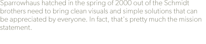 Sparrowhaus hatched in the spring of 2000 out of the Schmidt brothers need to bring clean visuals and simple solutions that can be appreciated by everyone. In fact, that's pretty much the mission statement.