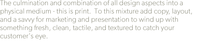 The culmination and combination of all design aspects into a physical medium - this is print.  To this mixture add copy, layout, and a savvy for marketing and presentation to wind up with something fresh, clean, tactile, and textured to catch your customer's eye.